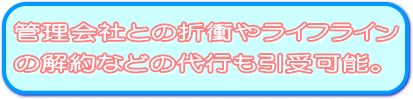 管理会社との折衝やライフラインの解約などの代行も引受可能。